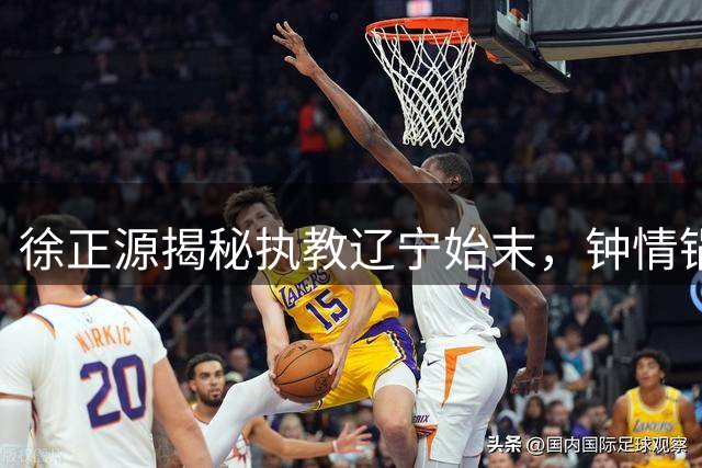 徐正源揭秘执教辽宁始末，钟情锅包肉成生活亮点